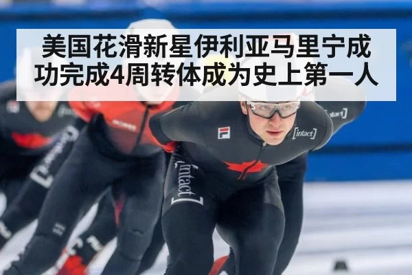 美国花滑新星伊利亚马里宁成功完成4周转体成为史上第一人